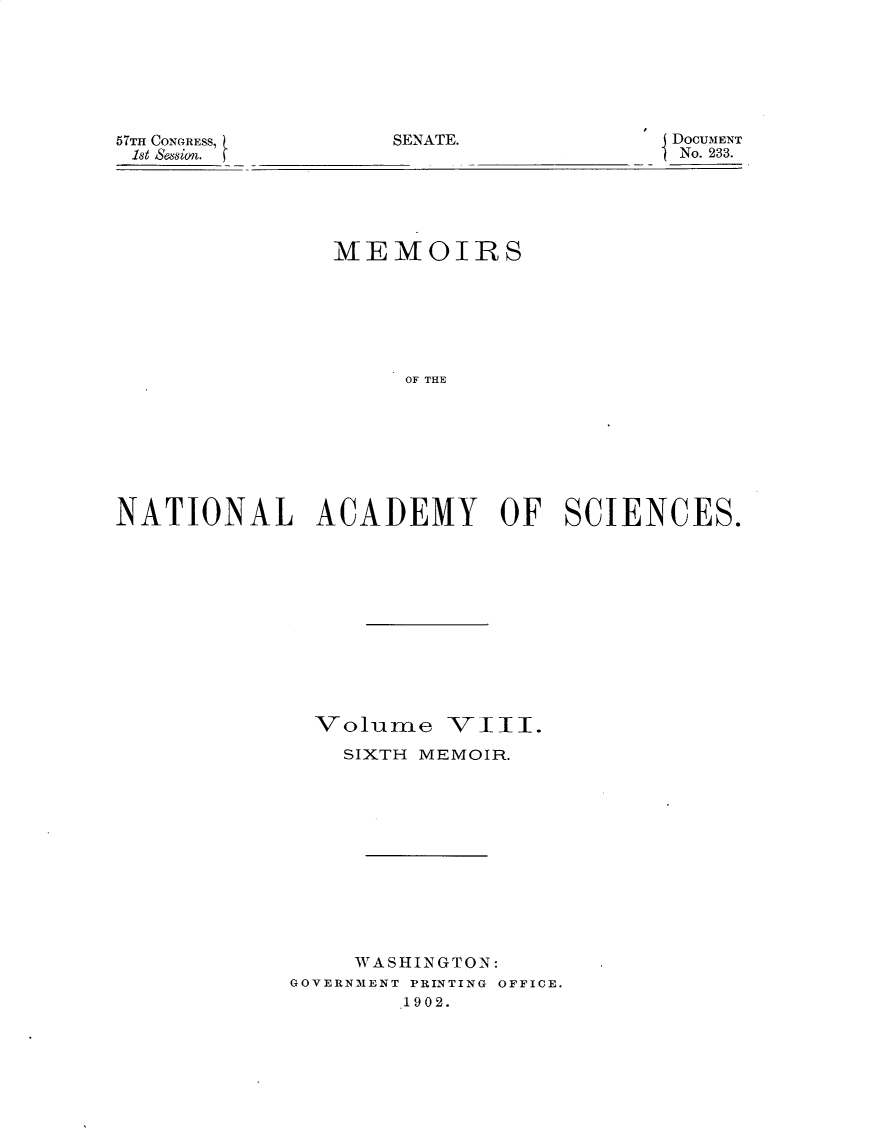handle is hein.usccsset/usconset29956 and id is 1 raw text is: 







57TH CONGRESS,     SENATE.
1st S&58ion.


DOCUMENT
No. 233.


               MEMOIRS







                    OF THE








NATIONAL ACADEMY OF SCIENCES.


  Volume V111.
    SIXTH MEMOIR.












    WASHINGTON:
GOVERNMENT PRINTING OFFICE.
        1902.


