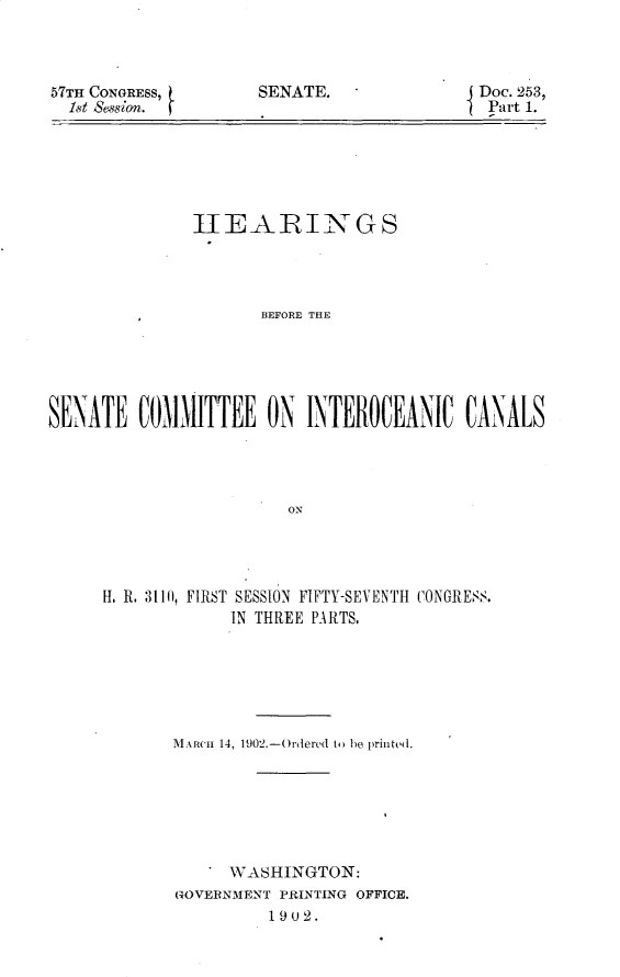 handle is hein.usccsset/usconset29958 and id is 1 raw text is: 



57TH CONGRESS,
  1t Session.


SENATE.


Doc. 253,
Part 1.


               tIEARIN GS




                      BEFORE THE





SEN'ATE COMMITTEE ON INTEROCEANIC CANALS




                         ON


H. R. 3111), FIRST SESSION FIFTY-SEVENTH CONGRESS.
             IN THREE PARTS.






       AiRc'Ii 14, 1902.-(rdered to) be printed.







             WASHINGTON:
       GOVERNMENT PRINTING OFFICE.
                 1902.


