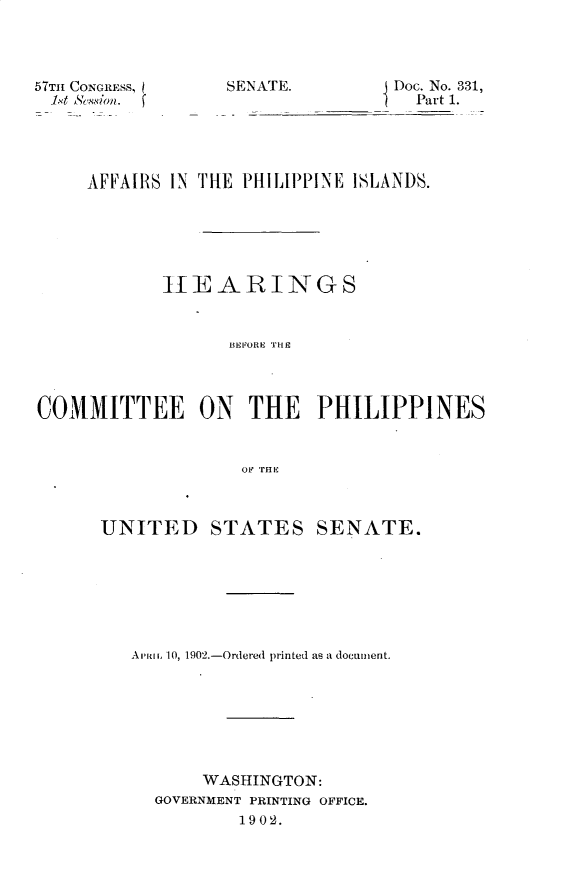 handle is hein.usccsset/usconset29961 and id is 1 raw text is: 




57TII CONGRESS,
1xt Sin


SENATE.         Doc. No. 331,
                D Part 1.


     AFFAIRS IN [[HE PHILIPPINE ISLANDS.






            hTEARINGS


                  BEFORE THE



COMMITTEE ON THE PHILIPPINES


                   OF THIE


UNITED


STATES


SENATE.


A, vi 1 10, 1902.-Ordered printed as a document.







       WASHINGTON:
  GOVERNMENT PRINTING OFFICE.
          1902.


