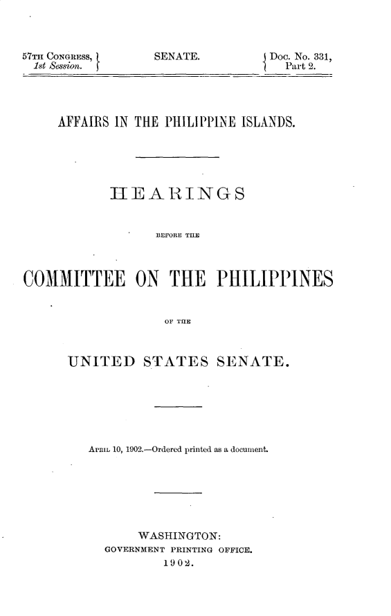 handle is hein.usccsset/usconset29962 and id is 1 raw text is: 



57TH CONGRESS,
  1st &ssmin.


SENATE.


Doc. No. 331,
  Part 2.


     AFFAIRS IN THE PHILIPPINE ISLANDS.






            HEEARINGS


                  BEFORE THE@



COMMITTEE ON        THE PHILIPPINES


                   OF THE


UNITED STATES SENATE.







   APRIL 10, 1902.-Ordered printed as a document.







          WASHINGTON:
     GOVERNMENT PRINTING OFFICE.
             1902.


