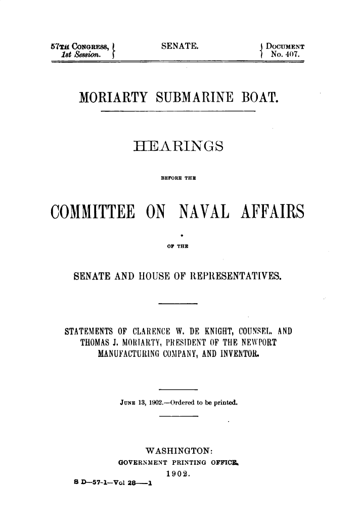 handle is hein.usccsset/usconset29966 and id is 1 raw text is: 



57Tkf CONGRE88,
  18t &8wifl.


EDocUMENT
  No. 407.


MORIARTY SUBMARINE


BOAT.


               IIEARIN GS


                    BEFORE THE



COMMITTEE ON NAVAL AFFAIRS


                     OF THE


    SENATE AND HOUSE OF REPRESENTATIVES.


STATEMENTS OF CLARENCE W. DE KNIGHT, COUNSEL. AND
   THOMAS J. MIOHARTY, PlIESIDENT OF THE NEWPORT
      MANUFACTURING COMPANY, AND INVENTOR.




          JUNE 13, 1902.-Ordered to be printed.




               WASHINGTON:
          GOVERNMENT PRINTING OFFICIL
                   1902.
  S D-57---Vol 28-I


SENATE.


