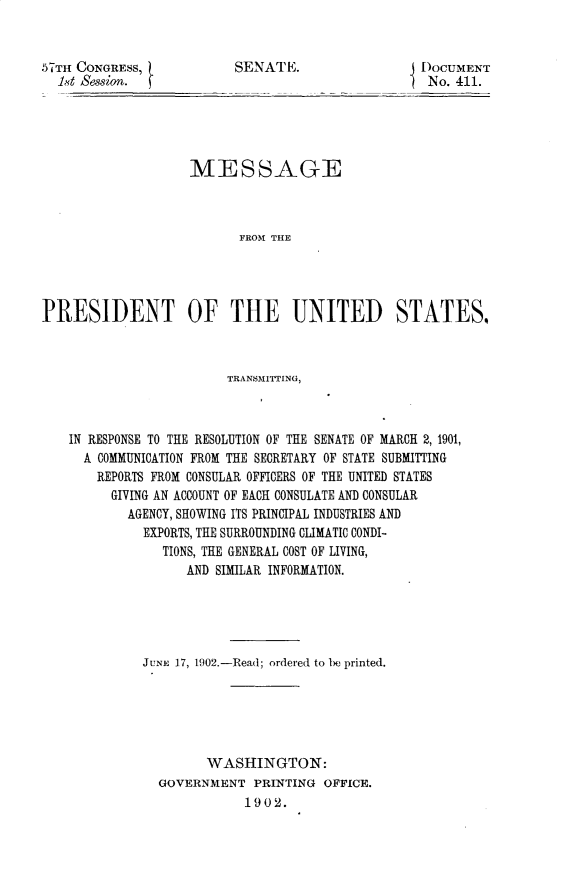 handle is hein.usccsset/usconset29967 and id is 1 raw text is: 


57TH CONGRESS,
  1,,d Session.


SENATE.


I)oCUMENT
SNo. 411.


                    MESSAGE



                          FROM THE




PRESIDENT OF THE UNITED STATES,



                         TRANSMITTING,



    IN RESPONSE TO THE RESOLUTION OF THE SENATE OF MARCH 2, 1901,
      A COMMUNICATION FROM THE SECRETARY OF STATE SUBMITTING
      REPORTS FROM CONSULAR OFFICERS OF THE UNITED STATES
         GIVING AN ACCOUNT OF EACH CONSULATE AND CONSULAR
           AGENCY, SHOWING ITS PRINCIPAL INDUSTRIES AND
              EXPORTS, THE SURROUNDING CLIMATIC CONDI-
                TIONS, THE GENERAL COST OF LIVING,
                   AND SIMILAR INFORMATION.





             JUNE 17, 1902.-Read; ordered to be printed.






                      WASHINGTON:
                GOVERNMENT PRINTING OFFICE.
                           1902.


