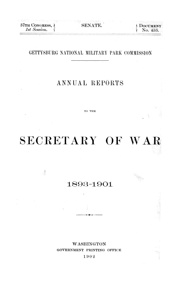 handle is hein.usccsset/usconset29972 and id is 1 raw text is: 



57T11 CONGRESS, I
1st ('oss;r.,


SENATE. L)OUUMENT
-~ No. 1Z3.


   GETTYSBURG NATIONAL MILITAIIY PARK COUMMISSION





           ANNUAL REPORTS




                   TO THE






SECRETARY OF WAR


   1893 -1901











     WASHINGTON
GOVERNMENT PRINTING OFFICE
        119 0 2


SEN A FE.



