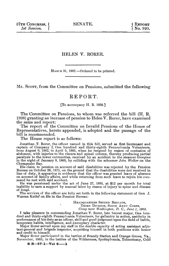 handle is hein.usccsset/usconset29977 and id is 1 raw text is: 




57TH CONGRESS, t               SENATE.                         j REPORT
   1st Sewsion.   (                                              No. 920.






                         HELEN V. RORER.



                   MARCH 31, 1902.-Ordered to be printed.



Mr. ScoTT, from the Committee on Pensions, submitted the following


                             REPORT.

                        [To accompany H. R. 1938.]

  The Committee on Pensions, to whom was referred the bill (H. R.
1938) granting an increase of pension to Helen V. Rorer, have examined
the same and report:
  The report of the Committee on Invalid Pensions of the House of
Representatives, hereto appended, is adopted and the passage of the
billis recommended.
  The House report is as follows:
  Jonathan T. Rorer, the officer named in this bill, served as first lieutenant and
captain of Company I, One hundred and thirty-eighth Pennsylvania Volunteers,
from August 9, 1862, to April 5, 1865, when he resigned by reason of contusion of
abdomen, with injuries to the viscera and spinal column, thereby producing partial
paralysis to the lower extremities, received by an accident to the steamer Georgina
in the night of January 9, 1865, by colliding with the schooner John Walker on the
Chesapeake Bay.
  His claim to pension on account of said disabilities was rejected by the Pension
Bureau on October 26, 1875, on the ground that the disabilities were not received in
line of duty, it appearing in evidence that the officer was granted leave of absence
on account of family affairs, and while returning from such leave to rejoin his com-
mand he met with said accident.
  He was pensioned under the act of June 27, 1890, at $12 per month for total
inability to earn a support by manual labor by reason of injury to spine and disease
of lungs.
  The services of the officer are fully set forth in the following statement of Gen J.
Warren Keifei on file in the Pension Bureau:
                               HEADQUARTERS SECOND BRIGADE,
                                   TjinRD DIVISION, SIXTsi ARMY CORPS,
                                   Camp near Washington, D. C., June 1, 1865.
  I take pleasure in commending Jonathan T. Rorer, late brevet major, One hun-
dred and thirty-eighth Pennsylvania Volunteers, for gallantry in action, assiduity in
performance of his duty as an officer, skill and good judgment upon the field of battle,
temperate habits, intelligence, and exemplary character.
  Major Rorer served upon my staff in the double capacity of acting assistant adju-
tant-general and brigade inspector, acquitting himself in both positions with honor
and credit to himself.
  Major Rorer participated in the battles of Brandy Station and Orange Grove, Va.,
November, 1863; in the battles of the Wilderness, Spottsylvania, Tolocotomy, Cold
      S R-57-1-Vol 6-      1


