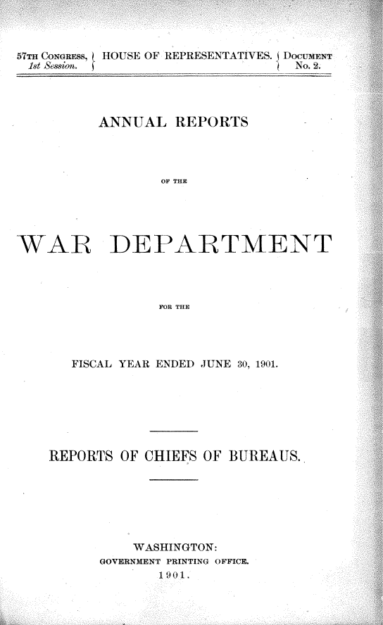 handle is hein.usccsset/usconset29982 and id is 1 raw text is: 



57TH COHGREs. HOUSE OF REPRESENTATIVES. DOCuMEN T
         1st -es~ .          ) No. 2.


         ANNUAL REP ORTV S




                OF THE





WAR DEPARTMENT




                FOR THE


   FISCAL YEAR ENDEI JUNE 30, 1901.







REPORTS OF CHIEFS OF BUREAUS.







          WASHINGTON:
      GOVERNMENT PRINTING OFFICE.
            1 90 1



