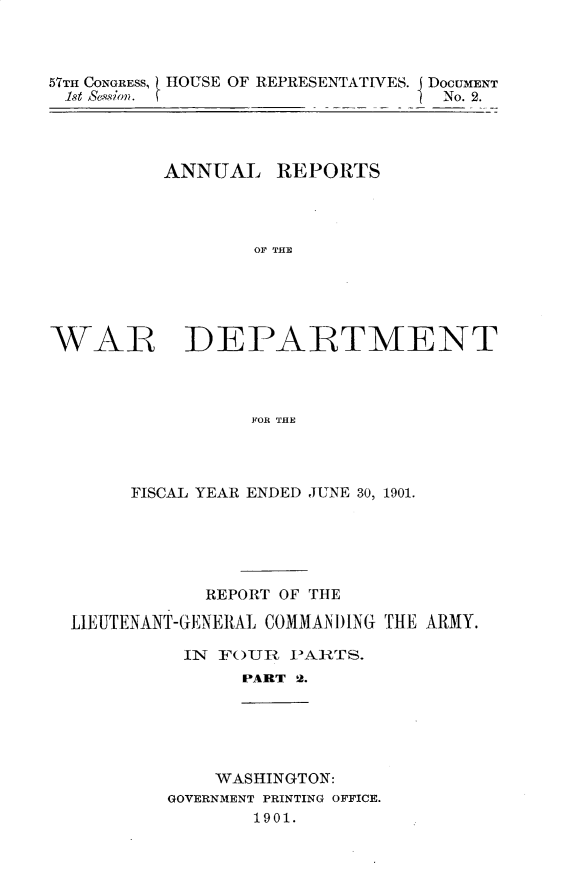 handle is hein.usccsset/usconset29984 and id is 1 raw text is: 



57THl CONGRESS,    OUSE OF REPRESENTATIVES. J DOCUMENT
1st Sess'on.                      No. 2.




          ANNUAL REPORTS




                  OF THE





WAR DEPAIRTMENT




                  FOR THE


     FISCAL YEAR ENDED JUNE 30, 1901.






            REPORT OF THE

LIEUTENANT-GENERAL COMMANI)ING THE ARMY.

          IN FOURZ I>ARTS.
               PART 2.





             WASHINGTON:
        GOVERNMENT PRINTING OFFICE.
                1901.


