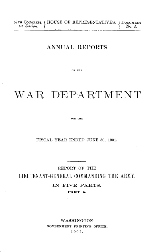 handle is hein.usccsset/usconset29986 and id is 1 raw text is: 



57TH CONGRESS, HOUSE OF REPRESENTATIVES. J DOCUMENT
1'.t Ssgion.  fNo. 2.




         ANNUAL REPORTS




               OF THE





WAR DEPARTMENT




               FOR THE


     FISCAL YEAR ENDED JUNE 30, 1901.





          REPORT OF THE

LIEUTENANT-GENERAL COMMANDING THE ARMY.

         IN FIVE PARTS.
             PART 5.





           WASHINGTON:
       GOVERNMENT PRINTING OFFICE.
              1901.


