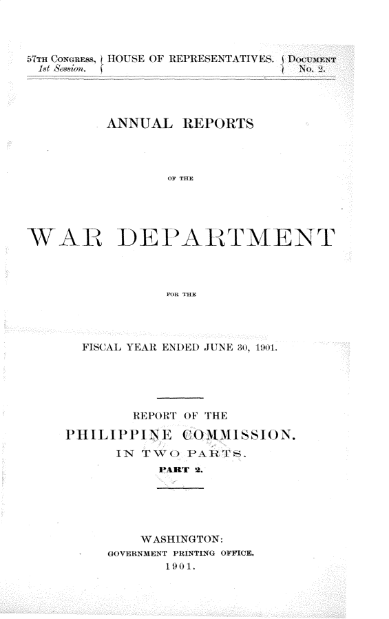 handle is hein.usccsset/usconset29988 and id is 1 raw text is: 



5TIH CON(flES S, HOUSE OF REPRESENTATIVES.  DOC.MENT
1,S,/ n             ~NO            2.




          ANNUAL REPORTS




                 OF THE





WAE DE t'AB TMENT




                 FOR THE


  FISCAL YEAR ENDED JUNE 30, 1901.





        REPORT OF THE

PIhILIPPI--,NE COM M ISSIONN.
      IN TWO PARTS.
           VART 2.


    WASHINGTON:
GOVERNMENT PRINTING OFFICE.
       1901,


