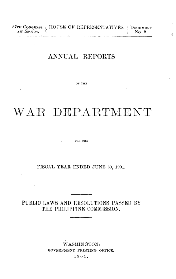 handle is hein.usccsset/usconset29989 and id is 1 raw text is: 



57TH CONGRESS, IIOUSE OF REPRESENTATIVES. DOCUMENT
1st Sesion.                     I No. 2.


ANNUAL


REPORTS


OF THE


WAR DEPARTMENT




                  FOR THE




       FISCAL YEAR ENDED JUNE 30, 1901.


PUBLIC LAWS AND RESOLUTIONS PASSED BY
      THE PIIIIPPINE COMMISSION.






            WASHINGTON:
       GOVERNMENT PRINTING OFFICE.
               1901,


