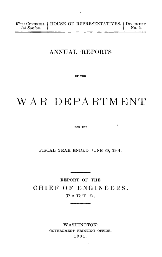 handle is hein.usccsset/usconset29991 and id is 1 raw text is: 



57TH CONGRESS, I HOUSE OF REPRESENTATIVES. J DOCUMENT
1st Sego. ~No. 2.




         ANNUAL REPORTS




                OF THE





WAR DEPARTMENT




                FOR THE


  FISCAL YEAR ENDED JUNE 30, 1901.





       REPORT OF THE

CHIEF OF ENGINEERS.
         PART 2.





         WASHINGTON:
    GOVERNMENT PRINTING OFFICE.
           1901.



