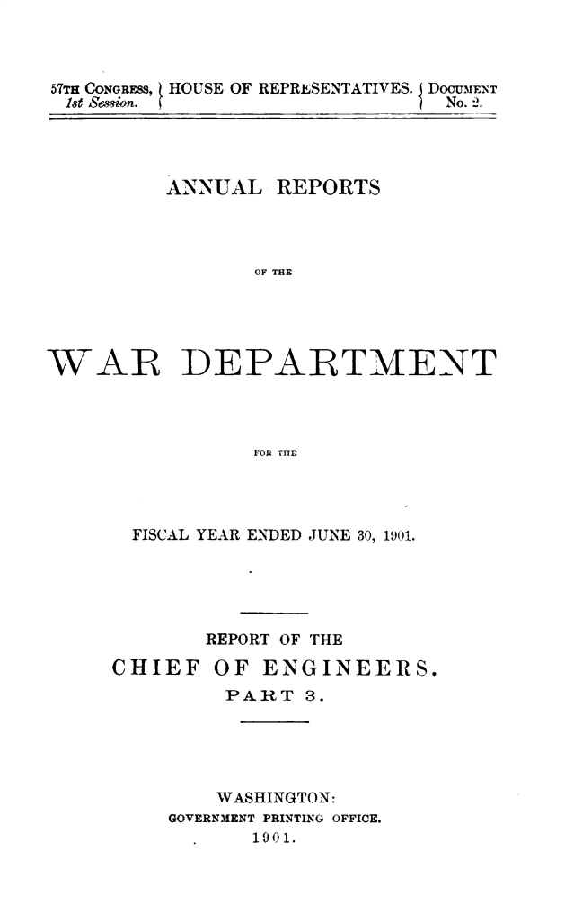 handle is hein.usccsset/usconset29992 and id is 1 raw text is: 



57T CONGRESS, HOUSE OF REPRESENTATIVES. I DOCUMENT
18t session.                    No. 2.


ANNUAL REPORTS




       OF THE


WAR


DEPARTMENT


FOR THE


  FISCAL YEAR ENDED JUNE 30, 1901.





        REPORT OF THE

CHIEF OF ENGINEERS.
         PART 3.





         WASHINGTON:
     GOVERNMENT PRINTING OFFICE.
           190 1.


