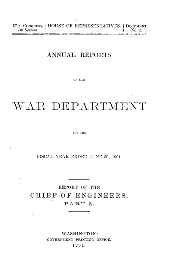 handle is hein.usccsset/usconset29994 and id is 1 raw text is: 



57TH CONGRESS,   HOUSE OF REPRESENTATIVES. DocumEN
18t Sewsin..                      2.




         ANNUAL REPORTS




                OF THE


VAR


DE PALTMENT


FOR THE


  FISCAL YEAR ENDED JUNE 30, 1901.





        REPORT OF THE

CHIEF OF ENGINEERS,
         PART 5.





         WASHINGTON:
     GOVERNMENT PRINTING OFFICE.
           1901.


