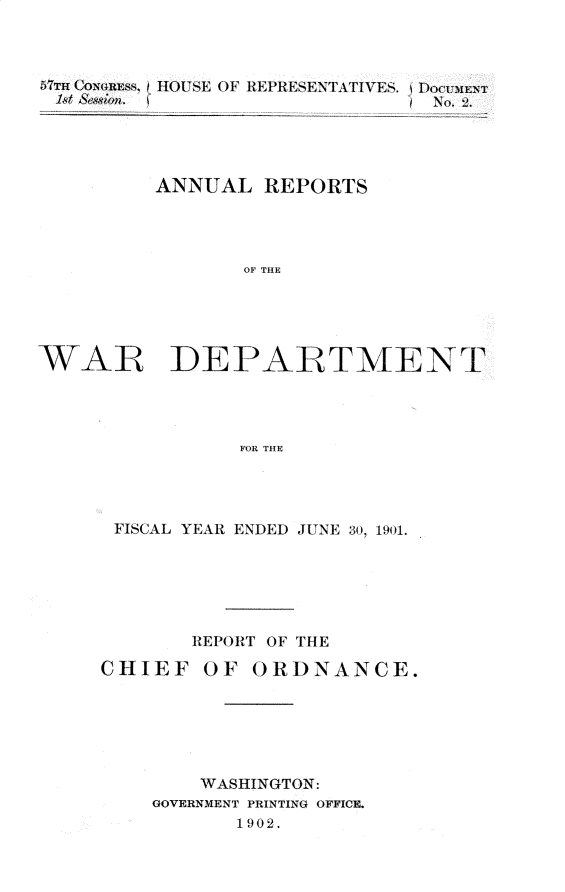 handle is hein.usccsset/usconset29995 and id is 1 raw text is: 



5TT CON44RESS,
/1,t Sess;wi.


HOU SE OF REPRESENTATFIVES. tDocuiE
                     / No.2


          ANNUAL REPORTS




                 OF THE





WAR IDEPAtTMENT




                FOR THE


FISCAL YEAR ENDED JUNE 30, 1901.






       REPORT OF THE

CHIEF OF ORDNANCE.






        WASHINGTON:
    GOVERNMENT PRINTING OFFICE.
           1 902.


---- - ------ --


