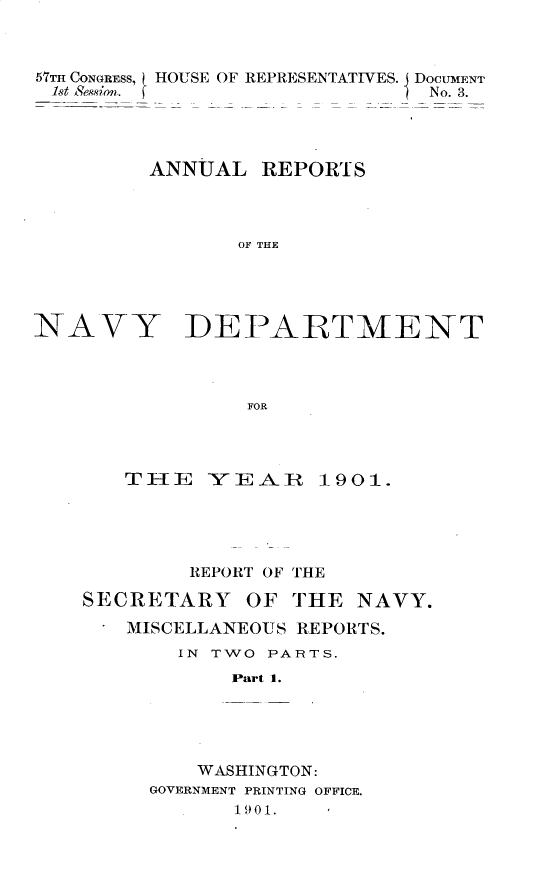 handle is hein.usccsset/usconset29996 and id is 1 raw text is: 



57THI CONGRESS, HOUSE OF REPRESENTATIVES. j DOCUMENT
1st S'ession?.                N No. 3.




         ANNUAL REPORTS



                OF THE


NAVY


DEPARTMENT


FOR


   T1E YEAIR 1901.





        REPORT OF THE

SECRETARY OF THE NAVY.
   MISCELLANEOUS REPORTS.
       IN TWO PARTS.
            Part 1.





         WASHINGTON:
     GOVERNMENT PRINTING OFFICE.
            1 901.


