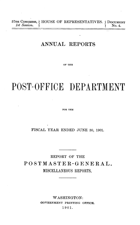 handle is hein.usccsset/usconset29998 and id is 1 raw text is: 



57TH CONGRESS HOUSE OF REPRESENTATIVES. J DOCUMENT
1st Sesion.                       No. 4.




          ANNUAL REPORTS




                  OF THE





POST-OFFICE DEPARTMENT




                 FOR THE


  FISCAL YEAR ENDED JUNE 30, 1901.





         REPORT OF THE

POSTMASTER-GENERAL.
      MISCELLANEOUS REPORTS.





          WASHINGTON:
      GOVERNMENT PRINTING OFFICE.
             1901.


