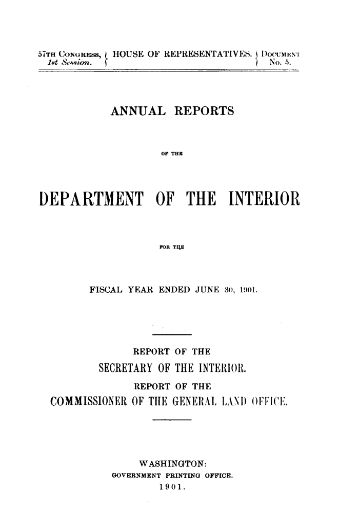 handle is hein.usccsset/usconset29999 and id is 1 raw text is: 




57THI CONGRESS  HOUSE OF REPRESENTATIVES. 1 I)oc'UMEN'r
          1st ,,:. .ton.No..5


           ANNUAL REPORTS



                   OF THE




DEPARTMENT OF THE INTERIOR



                   FOR TH E


      FISCAL YEAR ENDED JUNE 30, 1901.





             REPORT OF THE

        SECRETARY OF THE INTERIOR.

             REPORT OF THE

COMMISSIONER OF TlE GENERAL LANI)ICE.





              WASHINGTON:
          GOVERNMENT PRINTING OFFICE.
                 1901.


