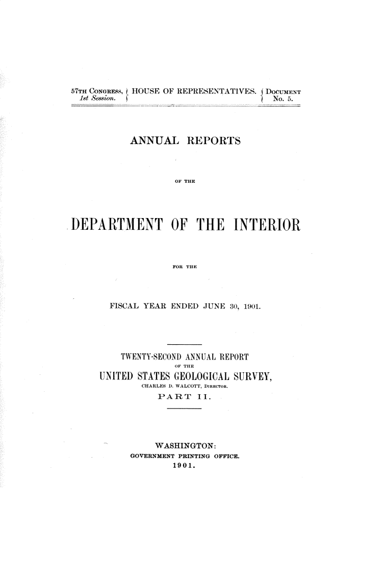 handle is hein.usccsset/usconset30003 and id is 1 raw text is: 









57TH CONGRESS, HOUSE OF REPREoENA I IVE.DOCMEtNT





          ANNUAL REPORTS




                  OF THE





DEPARTMENT OF THE INTERIOR




                 FOR THE


  FISCAL YEAR ENDED JUNE 30, 1901.





    TWENTY-SECOND ANNUAL REPORT
             OF THE
UNITED STATES GEOLOGICAL SURVEY,
       CHARLES D. WALCOTT, DREcTOR.
          PART 11.





          WASHINGTON:
     GOVERNMENT PRINTING OFFICE.
             1901.


