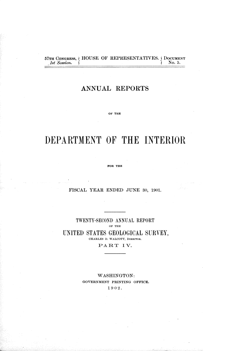 handle is hein.usccsset/usconset30005 and id is 1 raw text is: 










57TH CONGRESS, HOUSE OF REPRESENTATIVES. I DOCUMENT
1st Session.                          No. 5.




           ANNUAL REPORTS




                    OF THE





DEPARTMENT OF THE INTERIOR




                   FOR THE


  FISCAL YEAR ENDED JUNE 30, 1901.





    TWENTY-SECOND ANNUAL REPORT
              OF THE
UNITED STATES GEOLOGICAL SURVEY,
        CHARLES D. WALCOTT, DIRECTOR.
           PART IV.





           WASHINGTON:
      GOVERNMENT PRINTING OFFICE.
              1902.


