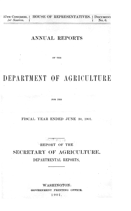 handle is hein.usccsset/usconset30007 and id is 1 raw text is: 


57TTH COrn(+ ESS, 1 110 USE OF REPRESF~rAT I¥ES, PocDuM1




           ANNUAL REPORTS




                  OF THE




DEPARITMENT OF AGRICTLTURE




                  FOR TIL


   FISCAL YEAR ENDED JUNE 30, 1901.





          ..REPORT OF TIlE

SECR ETARY   OF A(iRICU LTURE.

        DEPA ITM EN TA L REPOR TS.





           WVASHINGTON¢:

       OVERNMENT PIZiNTING OFFICE.
              1 901,


