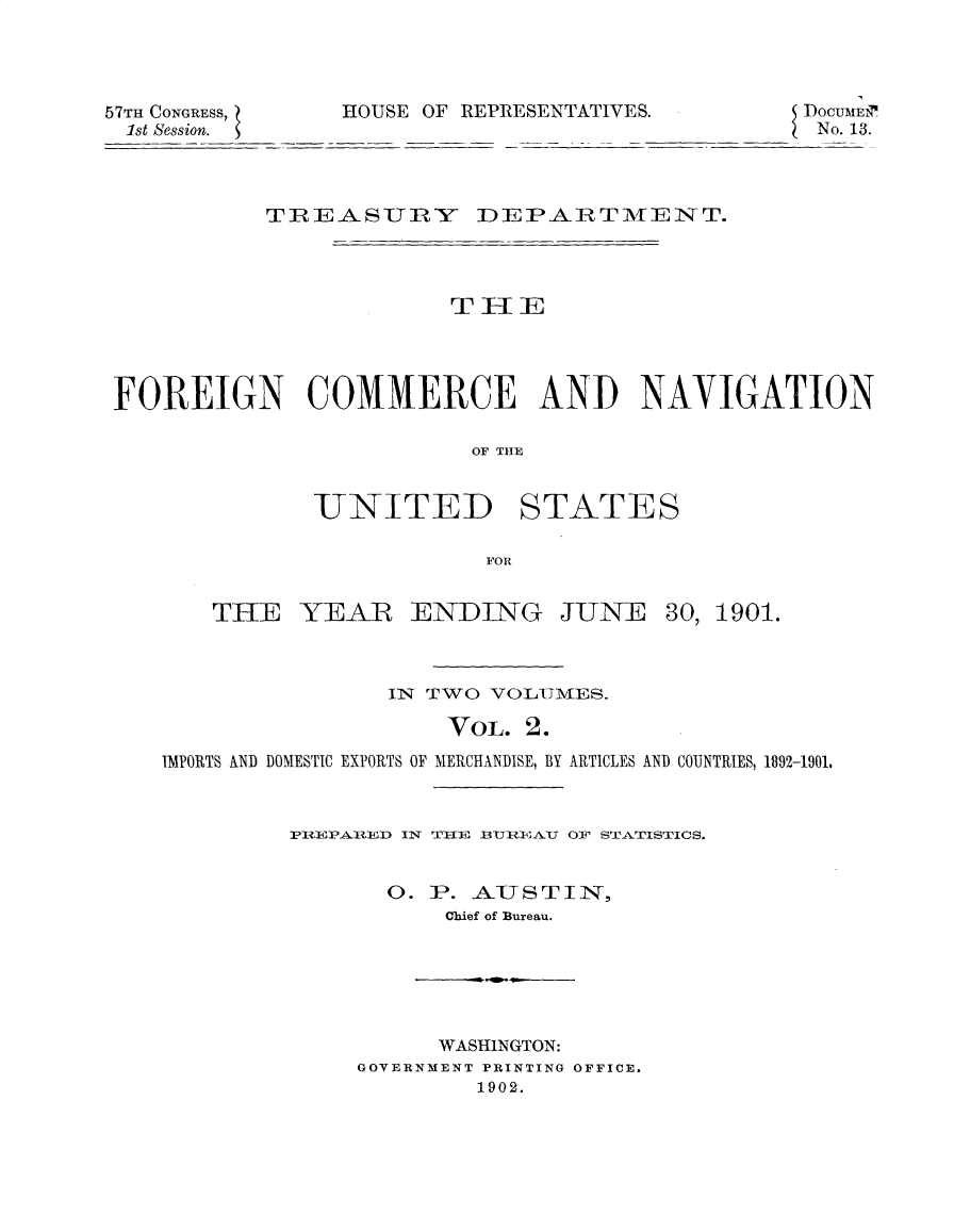 handle is hein.usccsset/usconset30010 and id is 1 raw text is: 



57TH CONGRESS    HOUSE OF REPRESENTATIVES.       DOCU Eir
1st Session.                                      No. 13.



           TREASURY       IDE PAR T MIE N T.



                        TIHIE




 FOREIGN COMMERCE AND NAVIGATION

                          OF THE


UNITED


STATES


FOR


THE YEAR ENDING


JUNE


30, 1901.


                llN TWO VOLTMES.

                    VOL. 2.
IMPORTS AND DOMESTIC EXPORTS OF MERCHANDISE, BY ARTICLES AND COUNTRIES, 1892-1901.


         PRqEPAED IN T       1 UlTJI]AYU 01' STATISTICS.


                O. P. AJSTIN,
                    Chief of Bureau.


      WASHINGTON:
GOVERNMENT PRINTING OFFICE.
        1902.


