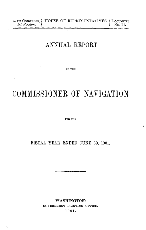 handle is hein.usccsset/usconset30011 and id is 1 raw text is: 



57TH CONGRESS, ! HOUSE OF REPRESENTATIVES. (DOCumENT
  1st Sesion.                       No. 14.




            ANNUAL REPORT




                   OF THE





COMMISSIONER OF NAVIGATION





                   FOR THE


FISCAL YEAR ENDED JUNE 30, 1901.













         WASHINGTON:
    GOVERNMENT PRINTING OFFICE.
            1901.


