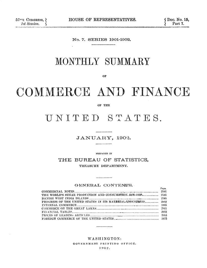 handle is hein.usccsset/usconset30013 and id is 1 raw text is: 




57-1i (~ion.ss,


HOUSE OF REPRESENTATIVES.


Doc. No. 15,
  Part 7.


                    No. 7. SERES 1901-1902.






              MONTHLY SUMMARY



                               OF





COMMERCE AND FINANCE


                             OF THE


UNITED


S ATE ES.


      JAN-UAIi~Y, 190..



             PREPATIED W

THE BUREAU OF STATISTICS,

       TIIENSUI Y I)EPAI''MENT.


            GENERUAL CONTENVJE2.

COMMERCIAL NOTES .............................................
THE WORLD'S SUGAR PROI'UrlON AND CONSUMITflON. A00-1gOO ...........
DANISH WEST INDIA ISLANDS .............................- -        -
P'OHRE$ OF THE UNITED STATES IN ITS MATI UIALA'-VI)USTMII S ..........
INTERNAL   COMMERCE    ............................................................
COMMERICE ON TIHE GREAT LAKES ..................... .............
FINANCIAL   TABLES ...............................................................
PRICES  OF  LEADIN(i AITI('LI-S ...................... ...........................
YOREIGN COMMERCE OF TIlE UNITED STATIS ................................


2581
2585
27W,
2M9

2011
29:3

2975


     WASIIINGTON:
GOVEIINMENT IPRINTINtO OFFICE.
         ) 0 2.


