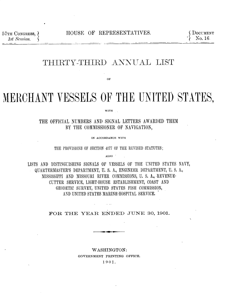handle is hein.usccsset/usconset30015 and id is 1 raw text is: 




57TH CONGRESS,         HOUSE OF REPRESENTATIVES.
  1st Session.


THIRTY-THIRID


ANNUITALj LIST


MERCHANT VESSELS OF THE UNITED STATES,

                                     WITH

             THE OFFICIAL NUMBERS AND SIGNAL LETTERS AWARDED THEM
                       BY THE COMMISSIONER OF NAVIGATION,


                       IN ACCORDANCE WITH

          THE PROVISIONS OF SECTION 4177 OF THE REVISED STATUTES;
                            ALSO
LISTS AND DISTINGUISHING SIGNALS OF VESSELS OF THE UNITED STATES NAVY,
   QUARTERMASTER'S DEPARTMENT, U. S. A., ENGINEER DEPARTMENT, U. S. A.,
     MISSISSIPPI AND MISSOURI RIVER COMMISSIONS, U. S. A., REVENUE-
        CUTTER SERVICE, LIGHT-HOUSE ESTABLISHMENT, COAST AND
          GEODETIC SURVEY, UNITED STATES FISH COMMISSION,
             AND UNITED STATES MARINE-HOSPITAL SERVICE,


FOR THE YEAR ENDED JUNE 30, 1901.






                WASHINGTON:
           GOVERNMENT PRINTING OFFICE.
                   1901.


DOCUMENT
No. 16.


