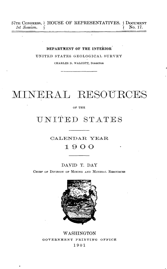 handle is hein.usccsset/usconset30016 and id is 1 raw text is: 



57Tn CONGRESS, HOUSE OF REPRESENTATIVES. j DOCUIENT
Ist  ,8sion. f                      No. 17.



           DEPARTMENT OF THE INTERIOR
       UNITED STATES GEOLOGICAL SURVEY
             CHARLES 1). WALCOTT, DiECrOR






MINERAL -RESOURCES

                   OF THE


        UNITED STATES


     CALENDAR YEAR

          1900



          DAVID T. DAY
CHIEF OF DIVISION OF MINING AND MINERAL RESOURCES


      WASHINGTON
GOVERNMENT RINTIN'G OFFICE
          1901


