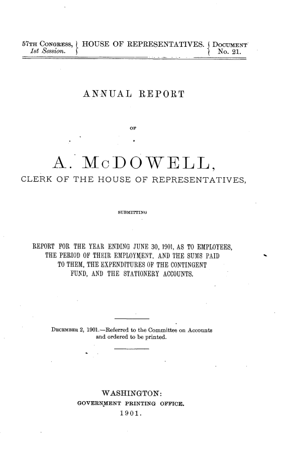handle is hein.usccsset/usconset30019 and id is 1 raw text is: 



57TH CONGRESS, HOUSE OF REPRESENTATIVES. I DocmEN     '
  1st Sssion. fNo. 21.


             ANNUAL REPORT



                      OF



      A. McDOWELL,
CLERK OF THE HOUSE OF REPRESENTATIVES,



                    SUBMITING



  REPORT FOR THE YEAR ENDING JUNE 30, 1901, AS TO EMPLOYEES,
     THE PERIOD OF THEIR EMPLOYMENT, AND THE SUMS PAID
       TO THEM, THE EXPENDITURES OF THE CONTINGENT
          FUND, AND THE STATIONERY ACCOUNTS.


DECEMBER 2, 1901.-Referred to the Committee on Accounts
         and ordered to be printed.






         WASHINGTON:
     GOVERNMENT PRINTING OFFICE.
              1901.


