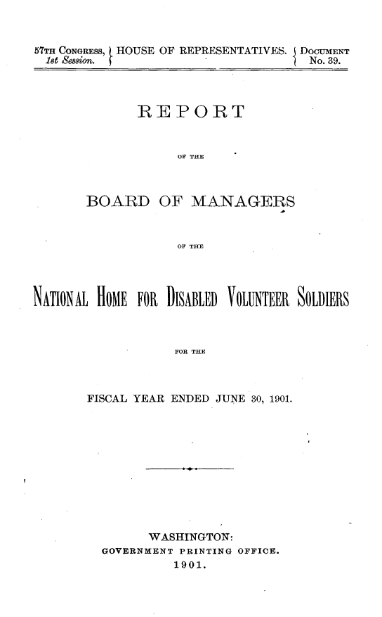 handle is hein.usccsset/usconset30020 and id is 1 raw text is: 


57TH CONGRESS, HOUSE OF REPRESENTATIVES. I DOCUMENT
ist Session.                         No. 39.


       REPORT



            OF THE



BOARD OF MANAGERS



            OF THE


NATIONAL HOME FOR DISABLED VOLUNTEER SOLDIERS



                   FOR THE



       FISCAL YEAR ENDED JUNE 30, 1901.


      WASHINGTON:
GOVERNMENT PRINTING OFFICE.
          1901.


