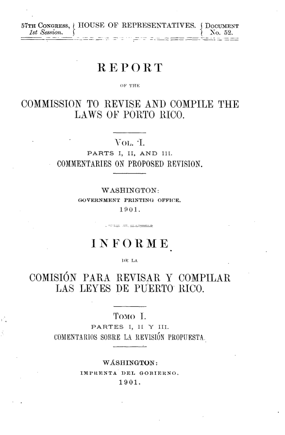 handle is hein.usccsset/usconset30022 and id is 1 raw text is: 

57TH CONGRESS, H HOUSE OF REPRESENTATIVES. I DOCUMENT
  1st Session.                        No. 52.




               REPORT

                    OF THE

COMMISSION TO REVISE AND COMPILE THE
           LAWS OF POR TO RICO.


                   VoL. '1.
             PARTS I, II, AND I1.
       COMMENTARIES ON PROPOSED REVISION.


                WASHINGTON:
           GOVERNMENT PRINTING OFFICE.
                    1901.



              IN F O R M E

                    ])E LA

  COMISION PARA REVISAR Y COMPILAR
       LAS LEYES DE PUERTO RICO.


                  ToMo I.
              PARTES I, II Y III.
       COMENTARIOS SOBRE LA REVISION PROPUESTA


                WA.SHINGTON:
            IMPRENTA DEL GOBIERNO.
                   1901.



