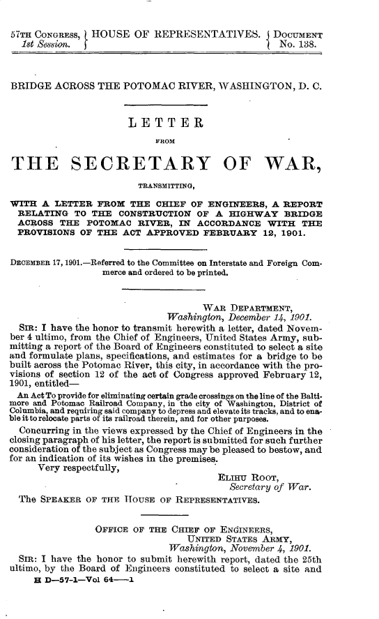 handle is hein.usccsset/usconset30025 and id is 1 raw text is: 

57TH CONGRESS, HOUSE OF REPRESENTATIVES. J DOCUMENT
  1st Ne.                                           No. 138.



BRIDGE ACROSS THE POTOMAC RIVER, WASHINGTON, D. C.



                       LETTER
                            FROM

THE SECRETARY OF WAR,

                         TRANSMITTING,
WITH A LETTER FROM THE CHIEF OF ENGINEERS, A REPORT
  RELATING TO THE CONSTRUCTION OF A HIGHWAY BRIDGE
  ACROSS THE POTOMAC RIVER, IN ACCORDANCE WITH THE
  PROVISIONS OF THE ACT APPROVED FEBRUARY 12, 1901.


DECEMBER 17, 1901.-Referred to the Committee on Interstate and Foreign Com-
                  merce and ordered to be printed.


                                     WAR DEPARTMENT,
                               Washington, December 14, 1901.
  SIR: I have the honor to transmit herewith a letter, dated Novem-
ber 4 ultimo, from the Chief of Engineers, United States Army, sub-
mitting a report of the Board of Engineers constituted to select a site
and formulate plans, specifications, and estimates for a bridge to be
built across the Potomac River, this city, in accordance with the pro-
visions of section 12 of the act of Congress approved February 12,
1901, entitled-
  An Act To provide for eliminating certain grade crossings on the line of the Balti-
more and Potomac Railroad Company, in the city of Washington, District of
Columbia, and requiring said company to depress and elevate its tracks, and to ena-
ble it to relocate parts of its railroad therein, and for other purposes.
  Concurring in the views expressed by the Chief of Engineers in the
closing paragraph of his letter, the report is submitted for such further
consideration of the subject as Congress may be pleased to bestow, and
for an indication of its wishes in the premises.
      Very respectfully,
                                        ELIHT ROOT,
                                           Secretary of War.
  The SPEAKER OF THE HOUSE OF REPRESENTATIVES.


                 OFFICE OF THE CHIEF OF ENGINEERS,
                                  UNITED STATES ARMY,
                               Washington, November 4, 1901.
  SIR: I have the honor to submit herewith report, dated the 25th
ultimo, by the Board of Engineers constituted to select a site and
     H D-57-1-Vol 64-1


