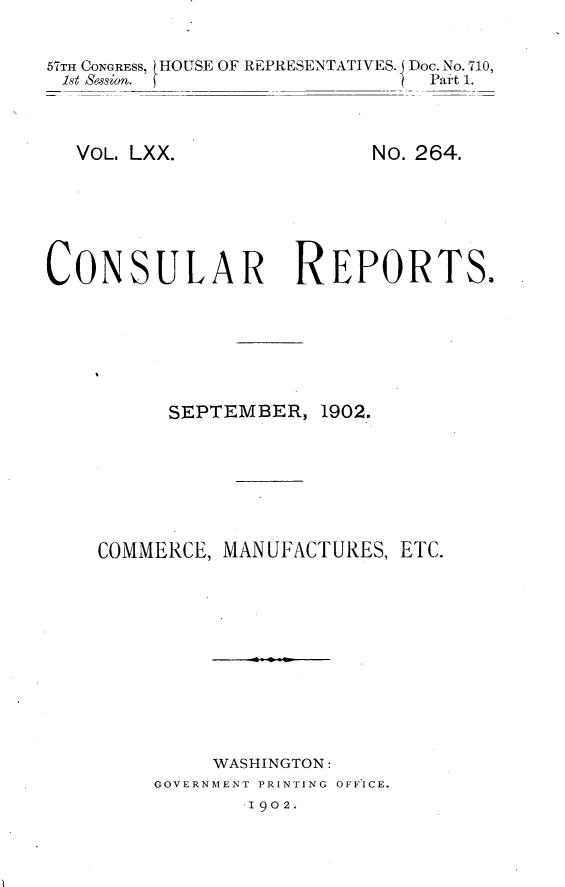 handle is hein.usccsset/usconset30028 and id is 1 raw text is: 

57TH CONGRESS, tHOUSE OF REPRESENTATIVES. j Doc. No. 710,
Ist Session.                   Part 1.


VOL. LXX.


No. 264.


CONSULAR REPORTS.






          SEPTEMBER, 1902.







    COMMERCE, MANUFACTURES, ETC.










              WASHINGTON:
         GOVERNMENT PRINTING OFFICE.
                I902.


