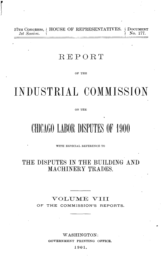 handle is hein.usccsset/usconset30030 and id is 1 raw text is: 




57TH CONGRESS, L HOUSE OF REPRESENTATIVES,  DOCUMENT
1st Sessigin. i                  No. 177.


             REPORT


                  OF THE



INDUSTRIAL COMMISSION


                  ON THE



     CHICAGO LABOR DISPUTES OF 1900


            WITH ESPECIAL REFERENCE TO


  THE DISPUTES IN THE BUILDING AND
          MACHINERY TRADES.





          VOLUilME VIII
       OF THE COMMISSION'S REPORTS.





              WASHINGTON:
          GOVERNMENT PRINTING OFFICE.
                 1901.


