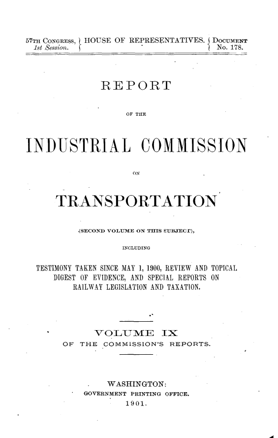 handle is hein.usccsset/usconset30031 and id is 1 raw text is: 



57TH CONGRESS, HOUSE OF REPRESENTATIVES. DOCUMENT
  1st Session. f                    No. 178.


              REPORT


                   OF THE



INDUSTRIAL COMMISSION


                    ON


      TRANSPORTATION


          (SECOND VOLEUME ON THIS QEUBECr),

                  INCLUDING

  TESTIMONY TAKEN SINCE MAY 1, 1900, REVIEW AND TOPICAL,
     DIGEST OF EVIDENCE, AND SPECIAL REPORTS ON
         RAILWAY LEGISLATION AND TAXATION.


      VO LUMIE IX
OF THE COMMISSION'S REPORTS.



        WASHINGTON:
    GOVERNMENT PRINTING OFFICE.
            1901.


