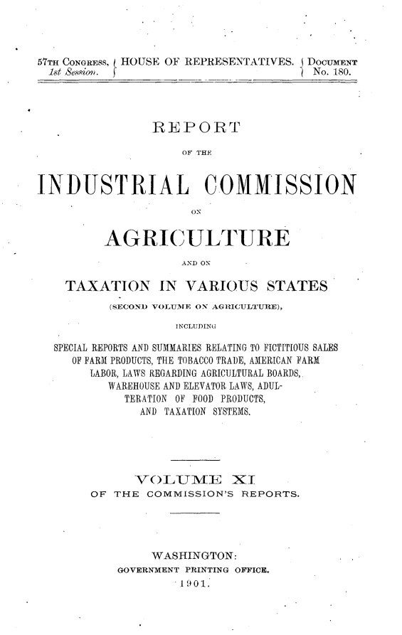 handle is hein.usccsset/usconset30032 and id is 1 raw text is: 




57TH CONGRESS, HOUSE OF REP RESENTATIVES. j DOCUMENT
  18t Sesio'n.                         No. 180.


                REPORT

                     OF THE


INDUSTRIAL COMMISSION

                      ON


         AGRICULTURE

                    AND ON

    TAXATION IN VARIOUS STATES
          (SECOND VOLhUMIE ON AGRICULTURE),

                    I NCLUDING

  SPECIAL REPORTS AND SUMMARIES RELATING TO FICTITIOUS SALES
     OF FARM PRODUCTS, THE TOBACCO TRADE, AMERICAN FARM
       LABOR, LAWS REGARDING AGRICULTURAL BOARDS,
          WAREHOUSE AND ELEVATOR LAWS, ADUL-
            TERATION OF FOOD PRODUCTS,
               AND TAXATION SYSTEMS.


      VO)LUME XI
OF THE COMMISSION'S REPORTS.




         WASHINGTON:
    GOVERNMENT PRINTING OFFICE.
            1901.


