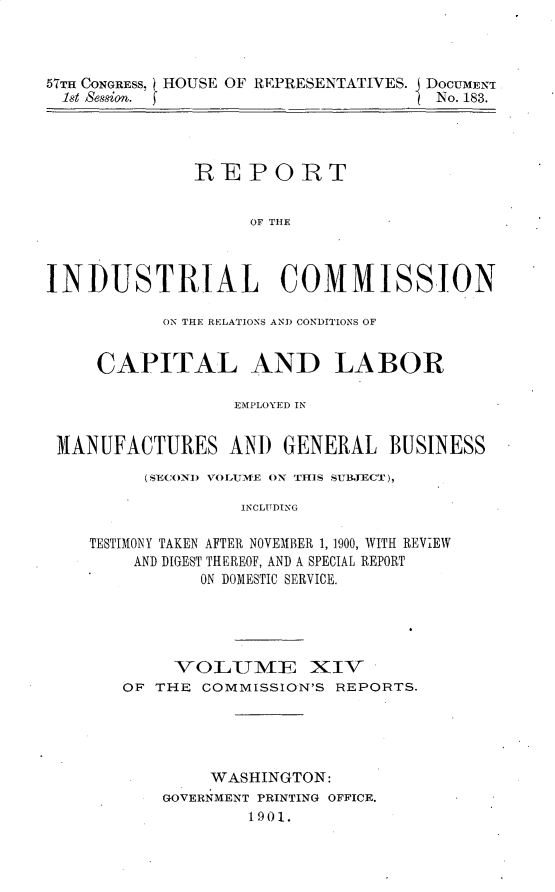 handle is hein.usccsset/usconset30033 and id is 1 raw text is: 



57TH CONGRESS, HOUSE OF REPRESENTATIVES. DOCUMENT
  1st Session.                       No. 183.




              REPORT


                    OF THE



INDUSTRIAL COMMISSION

           ON THE RELATIONS ANI) CONDITIONS OF


     CAPITAL AND LABOR

                  EMPLOYED IN


 MANUFACTURES AND GENERAL BUSINESS

         (SEC OND VOLUME ON THIS SUBJECT),

                   INCLTDING

    TESTIMONY TAKEN AFTER NOVEMBER 1, 1900, WITH REVIEW
        AND DIGEST THEREOF, AND A SPECIAL REPORT
               ON DOMESTIC SERVICE.


     VOLUME XIV
OF THE  COMMISSION'S REPORTS.





        WASHINGTON:
    GOVERNMENT PRINTING OFFICE.
            1901.


