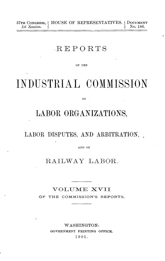 handle is hein.usccsset/usconset30035 and id is 1 raw text is: 



57TH CONGRESS, HOUSE OF REPRESENTATIVES. DOCUMENT
1st Session.                  No. 186.




          .REPORTS


                OF THE




INDUSTRIAL COMMISSION

                 ON


     LABOR   ORGANIZATIONS,



  LABOR DISPUTES, AND ARBITRATION,

                AND ON


        RAILWAY LABOR.


    VOLUMiE   XVII
OF THE COMMISSION'S REPORTS.





       WASHINGTON:
   GOVERNMENT PRINTING OFFICE.
          1901.


