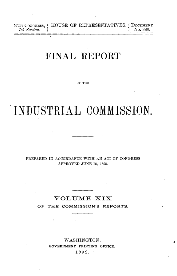 handle is hein.usccsset/usconset30036 and id is 1 raw text is: 




57TH CONGRESS, HOUSE OF REPRESENTATIVES. DOCUMENT
1st Session.                       No. 380.





         FINAL REPORT





                  OF THE






INDUSTRIAL COMMISSION.


PREPARED IN ACCORDANCE WITH AN ACT OF CONGRESS
         APPROVED JUNE 18, 1898.







         VOLUME XIX
   OF THE  COMMISSION'S REPORTS.







           WASHINGTON:
       GOVERNMENT PRINTING OFFICE.
               1902.


A


