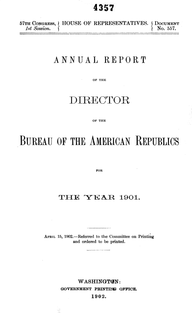 handle is hein.usccsset/usconset30038 and id is 1 raw text is: 
4357


57TH CONGRESS, HOUSE OF REPRESENTATIVES.
  1t ssion.


DOCUMENT
No. 557.


ANNUAL REPORT


           OF DIRE



    DIRECTOIR


           OF THEF


BUREAU OF THE AMERICAN REPUBLICS




                     FOR




           TH1E    YEA&n 1901.


APRIL 15, 1902.-Referred to the Committee on Printing
        and ordered to be printed.






        WASHINGTON:
     GOVERNMENT PRINTIMB OFFICE.
             1902.


