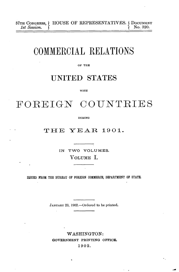 handle is hein.usccsset/usconset30039 and id is 1 raw text is: 



57TH CONGRESS, HOUSE OF REPRESENTATIVES. DOCUMENT
1st Session. I                      No. 320.


COMMERCIAL RELATIONS

             OF TUE


     UNITED STATES

              WITH


FOREIGN COUNTRIES

                   DUR1NG


         TE[1E  -YE-AR 1901.


          IN TWO VOLUMES.
             VOLUME I.



ISSUED FROM THE BUREAU OF FOREIGN COMMERCE, DEPARTMENT OF STATE.





       JANUARY 23, 1902.-Ordered to be printed.





            WASHINGTON:
        GOVERNMENT PRINTING OFFICE.
                1902.


