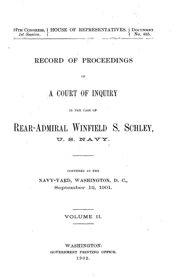 handle is hein.usccsset/usconset30042 and id is 1 raw text is: 




57TH CONGRESS, HOUSE OF REPRESENTATIVES. J DOCUMENT
  1st Session.                      No. 485.





      RECORD OF PROCEEDINGS


                    OF



          A  COURT  OF  INQUIRY


IN THE CASE OF


REAR-ADMIRAL WINFIELD S. SCHLEY,

             T. S. 1VA..VY





                CONVENED AT THE

       NAVY-YAlRD, WASHINGTON, D. C.,
            September -12, 1901.





               VOLUME II.





               WASHINGTON:
           GOVERNMENT PRINTING OFFICE.
                   1902.



