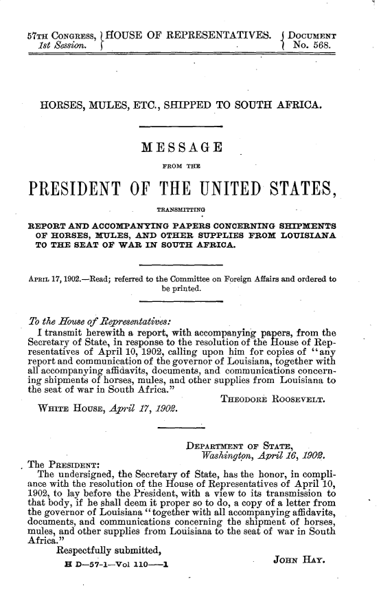 handle is hein.usccsset/usconset30045 and id is 1 raw text is: 

57TH CONGRESS, HOUSE   OF  REPRESENTATIVES. J DOCUMENT
  set Session. f                                    No. 568.




  HORSES,   MULES,   ETC., SHIPPED   TO SOUTH   AFRICA.



                      MESSAGE
                          FROM THlE

PRESIDENT OF THE UNITED STATES,
                         TRANSMITTING
REPORT  AND ACCOMPANYING PAPERS CONCERNING SHIPMENTS
  OF HORSES, MULES,  AND  OTHER  SUPPLIES  FROM  LOUISIANA
  TO THE SEAT  OF WAR  IN SOUTH  AFRICA.


Arnrt 17, 1902.-Read; referred to the Committee on Foreign Affairs and ordered to
                          be printed.


To the House of Representatives:
  I transmit herewith a report, with accompanying papers, from the
Secretary of State, in response to the resolution of the House of Rep-
resentatives of April 10, 1902, calling upon him for copies of any
report and communication of the governor of Louisiana, together with
all accompanying affidavits, documents, and communications concern-
ing shipments of horses, mules, and other supplies from Louisiana to
the seat of war in South Africa.
                                      THEODORE ROOSEVELT.
  WHITE  HOUSE, April 17, 19092.


                               DEPARTMENT  OF STATE,
         The PE .  SDENT:Washington, April 16, 1902.
The PRESIDENT:
  The undersigned, the Secretary of State, has the honor, in compli-
ance with the resolution of the House of Representatives of April 10,
1902, to lay before the President, with a view to its transmission to
that body, if he shall deem it proper so to do, a copy of a letter from
the governor of Louisiana  together with all accompanying affidavits,
documents, and communications concerning the shipment of horses,
mules, and other supplies from Louisiana to the seat of war in South
Africa.
      Respectfully submitted,


JOHN  HAY.


H D-57-1-Vol 110-1


