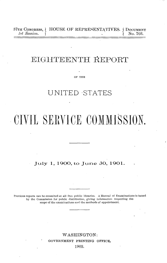 handle is hein.usccsset/usconset30053 and id is 1 raw text is: 




57TH CONGRESS, HOUSE  OF  REPRESENTATIVES. DOCUMENT
  1st &ssion.                                   No. 703.


EIGHTEENTH REPORT


                  OF THE



       UNITED -STATES


CIVIL SERVICE COMMISSION.








        July   1, 1900,  to Junme  30,  1901.






Previous reports can be consulted at all free public libraries. A Manual of Examinations is issued
     by the Commission for public distribution, giving information respecting the
           scope of the examinations and the methods of appointment.






                    WASHINGTON:
              GOVERNMENT  PRINTING OFFICE,
                         1902.


