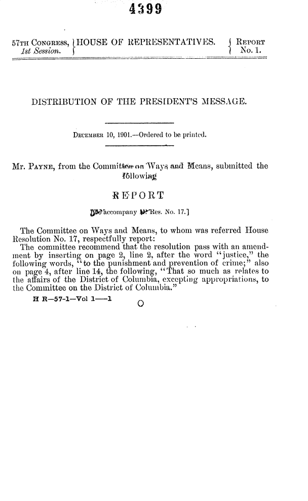 handle is hein.usccsset/usconset30058 and id is 1 raw text is: 4399


57Tt- CONGRESS, HOUSE OF REPRESENTATIVES.
  .st Session. f


REPORT
No. 1.


    DISTRIBUTION OF TIE PRESIDENT'S MESSAGE.


              DECEMBER 10, 1901.-Ordered to be printed.


Mr. PAYNE, from the Committ',,n 'Ways and Means, submitted the
                          161lowik

                       N KPORT
                  UWDoccompany .'HRem. No. 17.]

  The Committee on Ways and Means, to whom was referred House
Resolution No. 17, respectfully report:
  The committee recommend that the resolution pass with an amend-
ment by inserting on page 2, line 2, after the word justice, the
following words, to the punishment and prevention of crime; also
on page 4, after line 14, the following, That so much as relates to
the affairs of the District of Columbia, excepting appropriations, to
the Committee on the District of Columbia.
     H R-57-1-Vol 1-1


