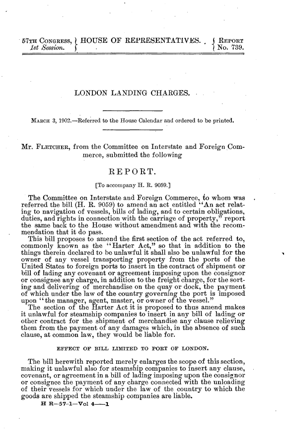 handle is hein.usccsset/usconset30060 and id is 1 raw text is: 



57TH CONGRESS,   HOUSE OF REPRESENTATIVES..             REPORT
   1st Session.                                         No. 739.





               LONDON LANDING CHARGES.


   MARCH 3, 1902.-Referred to the House Calendar and ordered to be printed.


Mr. FLETCHER,  from the Committee on Interstate and Foreign Com-
                  merce, submitted the following

                         REPORT.
                     [To accompany H. R. 9059.]
  The Committee  on Interstate and Foreign Commerce, io whom was
referred the bill (H. R. 9059) to amend an act entitled An act relat-
ing to navigation of vessels, bills of lading, and to certain obligations,
duties, and rights in connection with the carriage of property, report
the same back to the House without amendment and with the recom-
mendation that it do pass.
  This bill proposes to amend the first section of the act referred to,
commonly  known  as the Harter  Act, so that in addition to the
things therein declared to be unlawful it shall also be unlawful for the
owner  of any vessel transporting property from the ports of the
United States to foreign ports to insert in the contract of shipment or
bill of lading any covenant or agreement imposing upon the consignor
or consignee any charge, in addition to the freight charge, for the sort-
ing and delivering of merchandise on the quay or dock, the payment
of which under the law of the country governing the port is imposed
upon the manager, agent, master, or owner of the vessel.
  The  section of the Harter Act it is proposed to thus amend makes
it unlawful for steamship companies to insert in any bill of lading or
other contract for the shipment of merchandise any clause relieving
them from the payment of any damages which, in the absence of such
clause, at common law, they would be liable for.
          EFFECT  OF BILL LIMITED TO PORT  OF LONDON.
  The bill herewith reported merely enlarges the scope of this section,
making it unlawful also for steamship companies to insert any clause,
covenant, or agreement in a bill of lading imposing upon the consignor
or consignee the payment of any charge connected with the unloading
of their vessels for which under the law of the country to which the
goods are shipped the steamship companies are liable.
      H R-57-1-Vol  4-1


