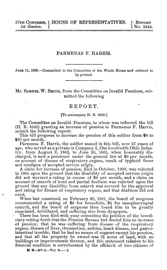 handle is hein.usccsset/usconset30065 and id is 1 raw text is: 


57TH CONGRESS,   HOUSE OF REPRESENTATIVES.              REPORT
  1st Sssion.                                         1 No. 2444.




                   PARMENAS F. HARRIS.


JuNE 11, 1902.---Committed to the Committee of the Whole House and ordered to
                            be printed.


Mr. SAMUEL  W. Smn,   from the Committee on Invalid Pensions, sub-
                       mitted the following

                         REPORT.
                     [To accompany H. R. 8542.]
  The Committee  on Invalid Pensions, to whom was referred the bill
(H. R. 8542) granting an increase of pension to Parmenus F. Harris,
submit the following report:
  This bill proposes to increase the pension of this soldier from $8 to
$30 per month. -
  Parmenas  F. Harris, the soldier named in this bill, now 57 years of
age, who served as a private in Company I, One hundredth Ohio Infan-
try, from  August. 9, 1862, to June 20, 1865, when honorably dis-
charged, is now a pensioner under the general law at $8 .per month,
on account of disease of respiratory organs, result of typhoid fever
and smallpox of accepted service origin.
  A claim for increase of pension, filed in October, 1900, was rejected
in 1901 upon the ground that the disability of accepted service origin
did not warrant a rating in excess of $8 per month, and a claim on
account of catarrh of head and partial deafness was rejected upon the
ground  that any disability from catarrh was covered by the approval
and rating for disease of respiratory organs, and that deafness did not
exist.
  When  last examined, on February 20, 1901, the board of surgeons
recommended   a rating of $6 for bronchitis, $4 for nasopharyngeal
catarrh, and the board of surgeons then found  him to be  greatly
emaciated, debilitated, and suffering also from dyspepsia.
  There has been filed with your committee the petition of the benefi-
ciary setting forth that the Pension Bureau had denied him an increase
of pension; that he was  suffering from disease of the respiratory
organs, disease of liver, rheumatism, asthma, heart disease, and gastro-
intestinal trouble; that he had no means of support except his pension,
and that all the property he owned was  3J acres of land, with no
buildings or improvements thereon, and this statement relative to his
financial condition is corroborated by the affidavit of two citizens of
     H  R-57-1-Vol  9-1


