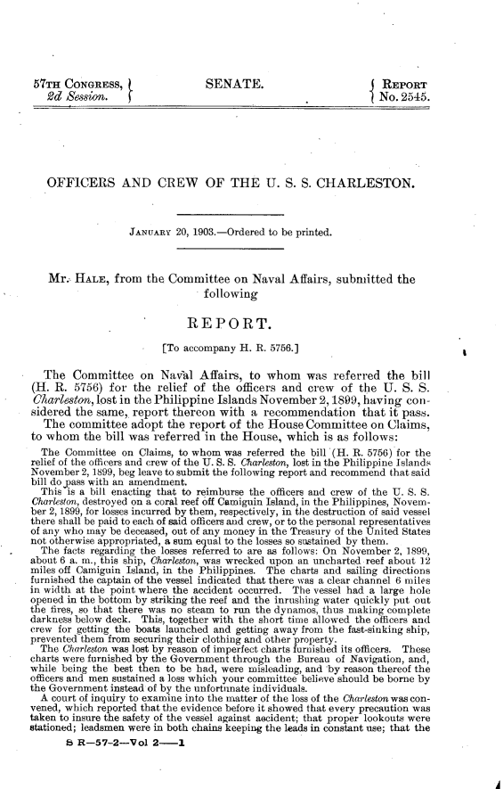 handle is hein.usccsset/usconset30066 and id is 1 raw text is: 





57TH   CONGRESS,                 SENATE.                          REPORT
   2d  Session.    f                                             No.  2545.







   OFFICERS AND CREW OF THE U. S. S. CHARLESTON.



                   JANUARY 20, 1903.-Ordered to be printed.



   Mr.  HALE,   from  the Committee   on  Naval  Affairs, submitted  the
                                 following


                              REPORT.

                         [To accompany H. R. 5756.]

   The  Committee on Naval Affairs, to whom was referred the bill
(H.  R. 5756)  for the  relief of the  officers and crew  of  the U.  S. S.
Carleston,   lost in the Philippine Islands November  2,1899,  having  con-
sidered  the same,. report thereon  with  a recommendation that it pass.
   The committee   adopt  the report of  the House  Committee   on Claims,
to whom   the bill was referred  in the House,  which  is as follows:
  The  Committee on  Claims, to whom was referred the bill (H. R. 5756) for the
relief of the officers and crew of the U. S. S. Charleston, lost in the Philippine Islands
November  2, 1899, beg leave to submit the following report and recommend that said
bill do yass with an amendment.
  This is a bill enacting that to reimburse the officers and crew of the U. S. S.
Charleston, destroyed on a coral reef off Camiguin Island, in the Philippines, Novem-
ber 2, 1899, for losses incurred by them, respectively, in the destruction of said vessel
there shall be paid to each of said officers and crew, or to the personal representatives
of any who may be deceased, out of any money in the Treasury of the United States
not otherwise appropriated, a sum equal to the losses so sustained by them.
  The facts regarding the losses referred to are as follows: On November 2, 1899,
about 6 a. m., this ship, Charleston, was wrecked upon an uncharted reef about 12
miles off Camiguin Island, in the Philippines. The charts and sailing directions
furnished the captain of the vessel indicated that there was a clear channel 6 miles
in width at the point where the accident occurred. The vessel had a large hole
opened in the bottom by striking the reef and the inrushing water quickly put out
the fires, so that there was no steam to run the dynamos, thus making complete
darkness below deck. This, together with the short time allowed the officers and
crew for getting the boats launched and getting away from the fast-sinking ship,
prevented them from securing their clothing and other property.
  The Charleston was lost by reason of imperfect charts furnished its officers. These
charts were furnished by the Government through the Bureau of Navigation, and,
while being the best then to be had, were misleading, and by reason thereof the
officers and men sustained a loss which your committee believe should be borne by
the Government instead of by the unfortunate individuals.
  A court of inquiry to examine into the matter of the loss of the Charleston was con-
vened, which reported that the evidence before it showed that every precaution was
taken to insure the safety of the vessel against ascident; that proper lookouts were
stationed; leadsmen were in both chains keeping the leads in constant use; that the
       S R-57-2-Vol 2-1



