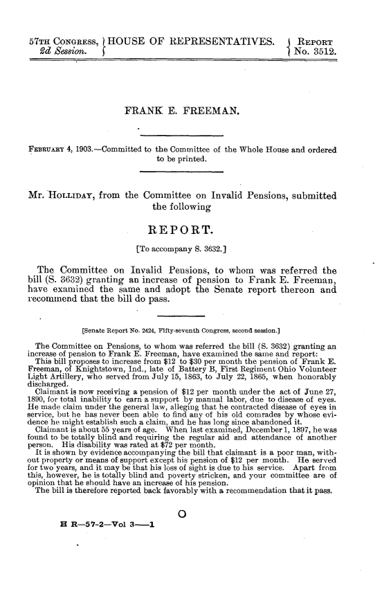 handle is hein.usccsset/usconset30068 and id is 1 raw text is: 


57TH  CONGRESS, HOUSE OF REPRESENTATIVES.                      REPORT
   £d Hessi on.                                                No. 3512.





                       FRANK E. FREEMAN.



FEBRUARY 4, 1903.-Committed to the Committee of the Whole House and ordered
                              to be printed.



Mr.  HOLLIDAY,   from  the Committee on Invalid Pensions, submitted
                             the following

                             REPORT.

                          [To accompany S. 3632.]

  The   Committee   on  Invalid  Pensions,  to whom   was  referred  the
bill (S. 3632) granting an increase of  pension  to Frank  E. Freeman,
have  examined   the  same  and  adopt the  Senate  report thereon   and
recommend   that the bill do pass.


             [Senate Report No. 2424, Fifty-seventh Congress, second session.]

  The Committee on Pensions, to whom was referred the bill (S. 3632) granting an
increase of pension to Frank E. Freeman, have examined the same and report:
  This bill proposes to increase from $12 to $30 per month the pension of Frank E.
Freeman, of Knightstown, Ind., late of Battery B, First Regiment Ohio Volunteer
Light Artillery, who served from July 15, 1863, to July 22, 1865, when honorably
discharged.
  Claimant is now receiving a pension of $12 per month under the act of June 27,
1890, for total inability to earn a support by manual labor, due to disease of eyes.
He made claim under the general law, alleging that he contracted disease of eyes in
service, but he has never been able to find any of his old comrades by whose evi-
dence he might establish such a claim, and he has long since abandoned it.
  Claimant is about 55 years of age. When last examined, December 1, 1897, he was
found to be totally blind and requiring the regular aid and attendance of another
person. His disability was rated at $72 per month.
  It is shown by evidence accompanying the bill that claimant is a poor man, with-
out property or means of support except his pension of $12 per month. He served
for two years, and it may be that his loss of sight is due to his service. Apart from
this, however, he is totally blind and poverty stricken, and your committee are of
opinion that he should have an increase of his pension.
  The bill is therefore reported back favorably with a recommendation that it pass.


0


H  R-57-2-Vol   3-1


