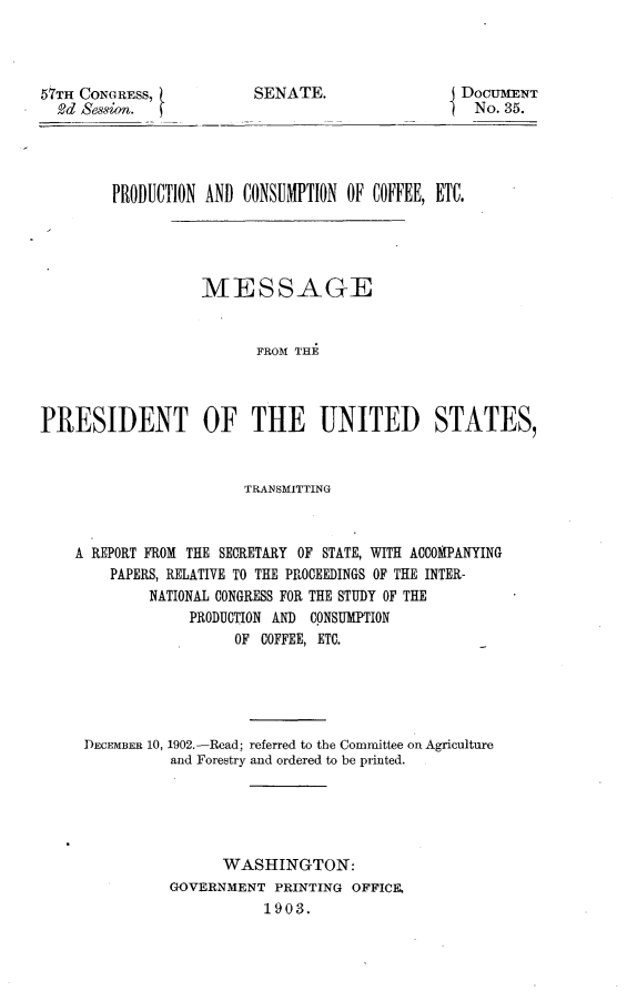 handle is hein.usccsset/usconset30070 and id is 1 raw text is: 




57TH CONGRESS,
  2d Session.


SENATE.


DOCUMENT
  No. 35.


        PRODUCTION AND  CONSUMPTION OF COFFEE, ETC.





                   MESSAGE


                         FROM THEi



PRESIDENT OF THE UNITED STATES,


                        TRANSMITTING



    A REPORT FROM THE SECRETARY OF STATE, WITH ACCOMPANYING
        PAPERS, RELATIVE TO THE PROCEEDINGS OF THE INTER-
             NATIONAL CONGRESS FOR THE STUDY OF THE
                  PRODUCTION AND CONSUMPTION
                       OF COFFEE, ETC.





     DECEMBER 10, 1902.-Read; referred to the Committee on Agriculture
               and Forestry and ordered to be printed.





                     WASHINGTON:
               GOVERNMENT   PRINTING OFFICE.
                          1903.


